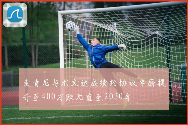 麦肯尼与尤文达成续约协议年薪提升至400万欧元直至2030年