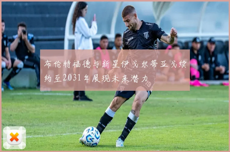 布伦特福德与新星伊戈尔蒂亚戈续约至2031年展现未来潜力