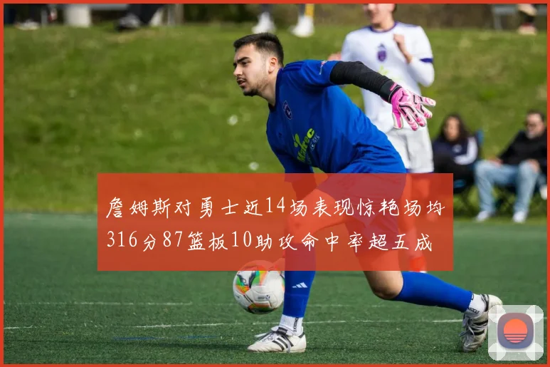 詹姆斯对勇士近14场表现惊艳场均316分87篮板10助攻命中率超五成