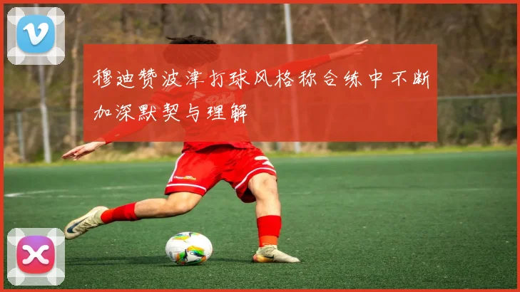穆迪赞波津打球风格称合练中不断加深默契与理解