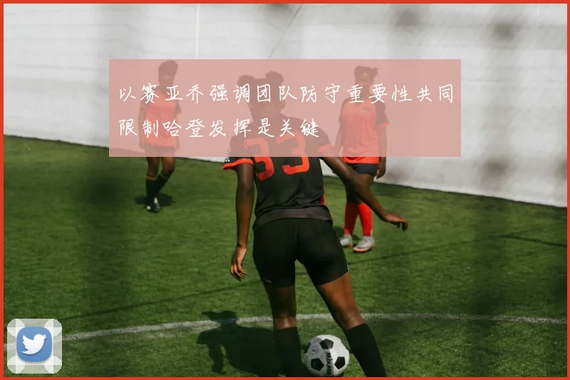 以赛亚乔强调团队防守重要性共同限制哈登发挥是关键