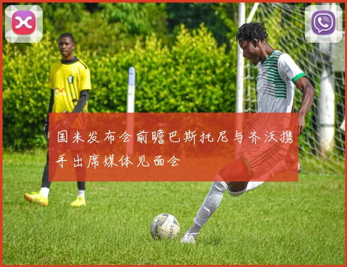 国米发布会前瞻巴斯托尼与齐沃携手出席媒体见面会