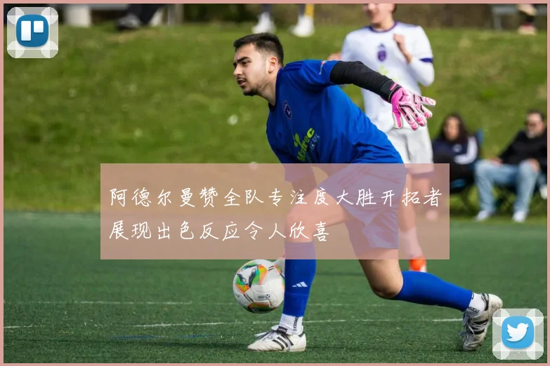 阿德尔曼赞全队专注度大胜开拓者展现出色反应令人欣喜