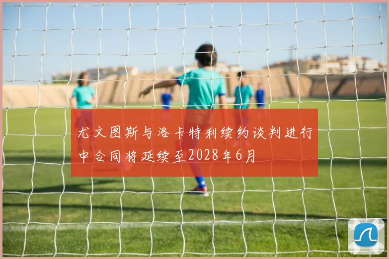 尤文图斯与洛卡特利续约谈判进行中合同将延续至2028年6月