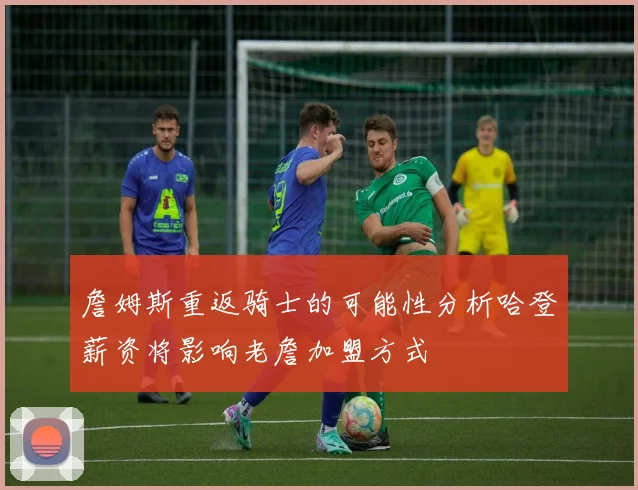 詹姆斯重返骑士的可能性分析哈登薪资将影响老詹加盟方式