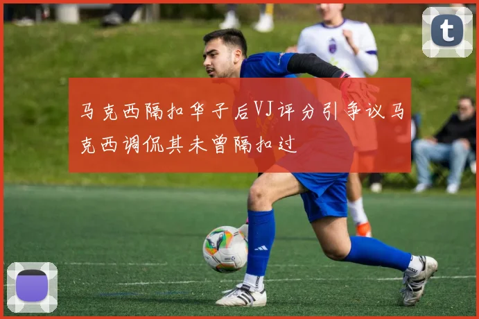 马克西隔扣华子后VJ评分引争议马克西调侃其未曾隔扣过