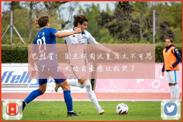 巴列霍：国王杯淘汰皇马太不可思议了，巨大的自豪感让我哭了