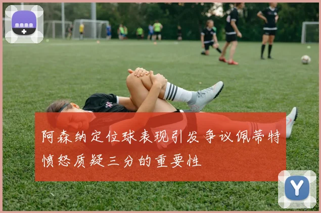 阿森纳定位球表现引发争议佩蒂特愤怒质疑三分的重要性