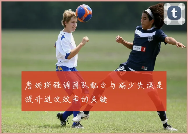 詹姆斯强调团队配合与减少失误是提升进攻效率的关键