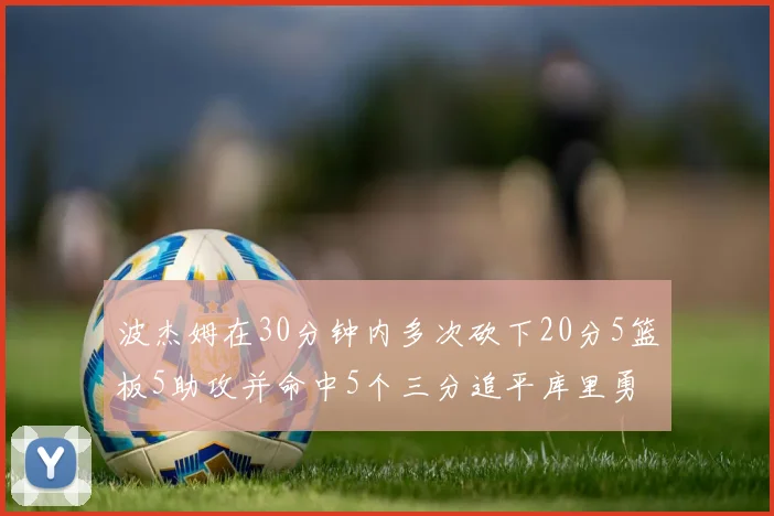 波杰姆在30分钟内多次砍下20分5篮板5助攻并命中5个三分追平库里勇士队史第二人