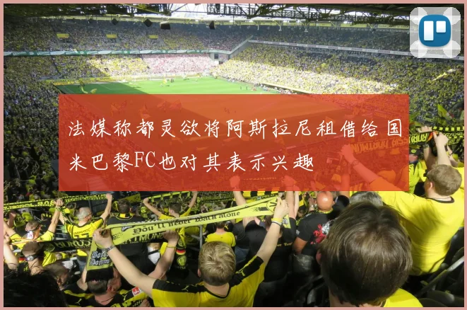 法媒称都灵欲将阿斯拉尼租借给国米巴黎FC也对其表示兴趣