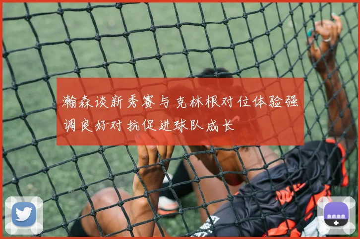 瀚森谈新秀赛与克林根对位体验强调良好对抗促进球队成长