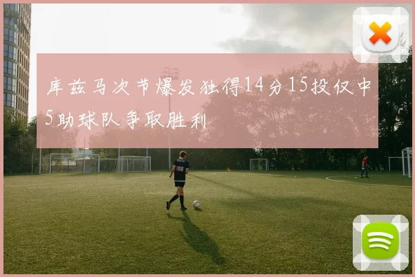 库兹马次节爆发独得14分15投仅中5助球队争取胜利