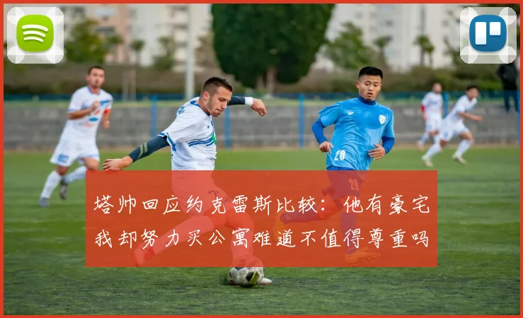 塔帅回应约克雷斯比较：他有豪宅我却努力买公寓难道不值得尊重吗