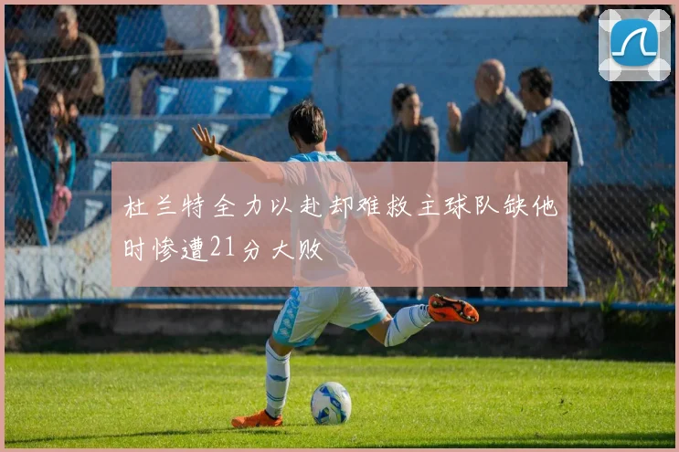 杜兰特全力以赴却难救主球队缺他时惨遭21分大败