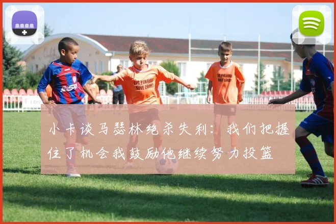 小卡谈马瑟林绝杀失利：我们把握住了机会我鼓励他继续努力投篮