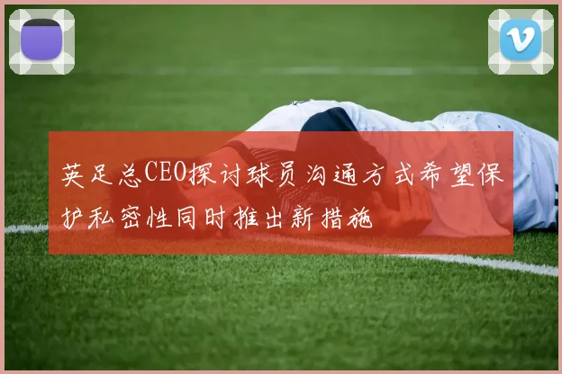 英足总CEO探讨球员沟通方式希望保护私密性同时推出新措施