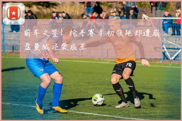 前车之鉴！枪手赛季初领跑却遭崩盘曼城逆袭成王