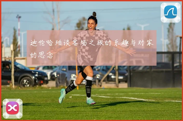 迪伦哈珀谈客场之旅的乐趣与对家的思念