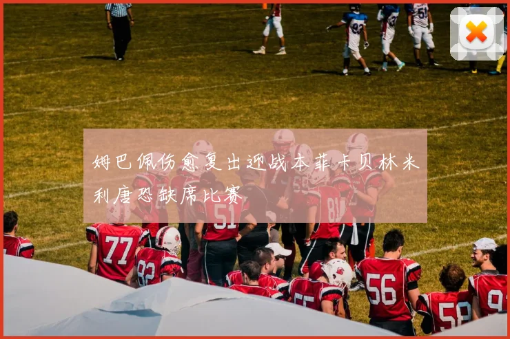 姆巴佩伤愈复出迎战本菲卡贝林米利唐恐缺席比赛
