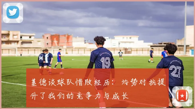 基德谈球队惜败经历：均势对抗提升了我们的竞争力与成长