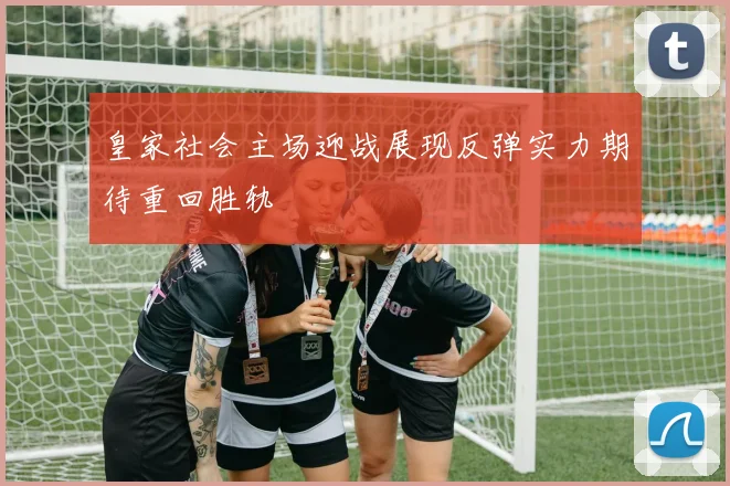 皇家社会主场迎战展现反弹实力期待重回胜轨