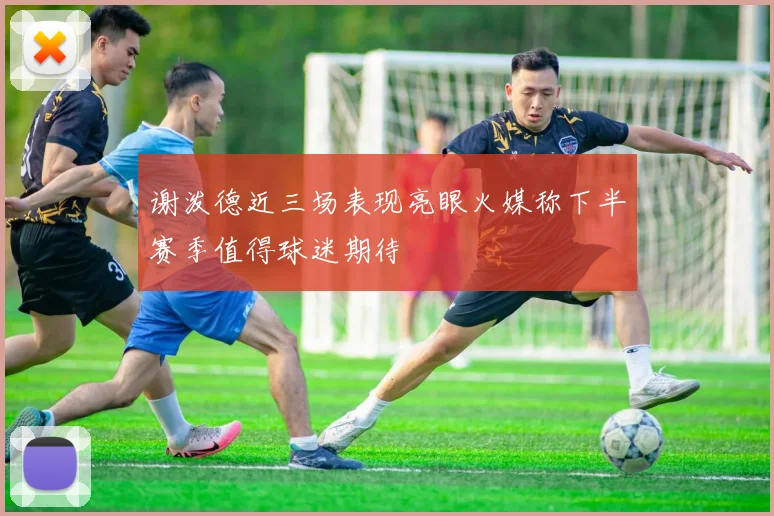 谢泼德近三场表现亮眼火媒称下半赛季值得球迷期待