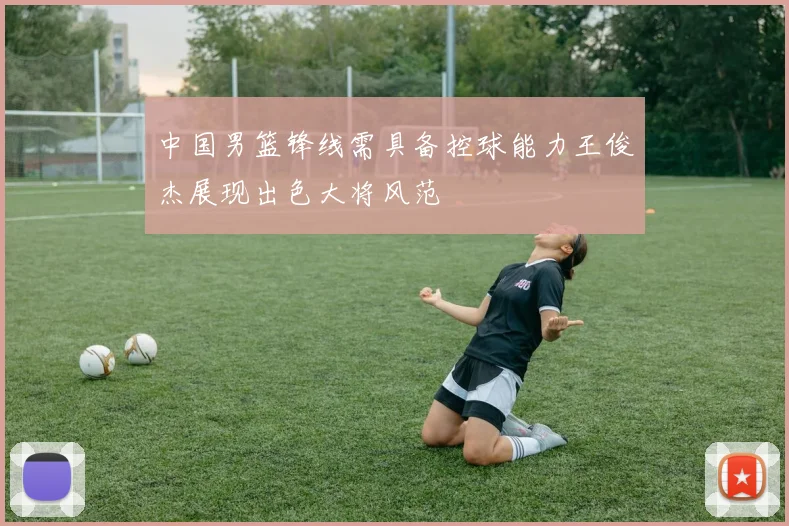 中国男篮锋线需具备控球能力王俊杰展现出色大将风范