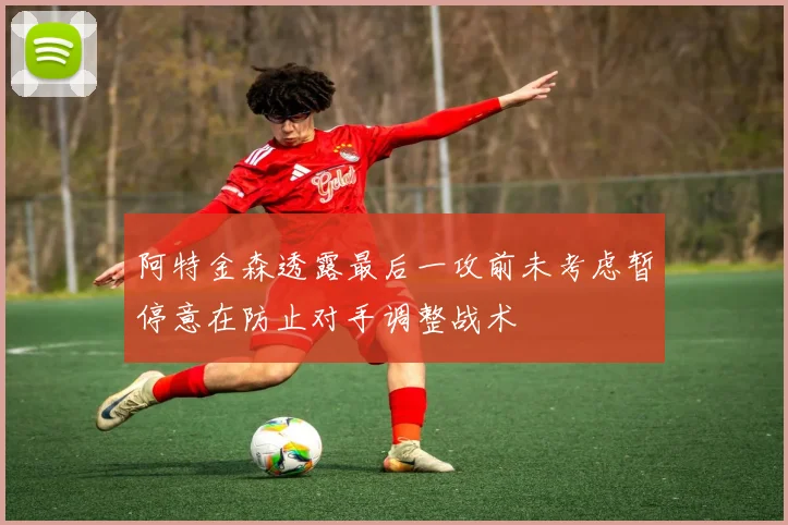 阿特金森透露最后一攻前未考虑暂停意在防止对手调整战术