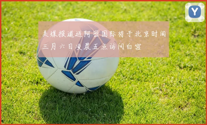 美媒报道迈阿密国际将于北京时间三月六日凌晨五点访问白宫