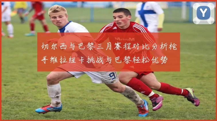 切尔西与巴黎三月赛程对比分析枪手维拉纽卡挑战与巴黎轻松优势