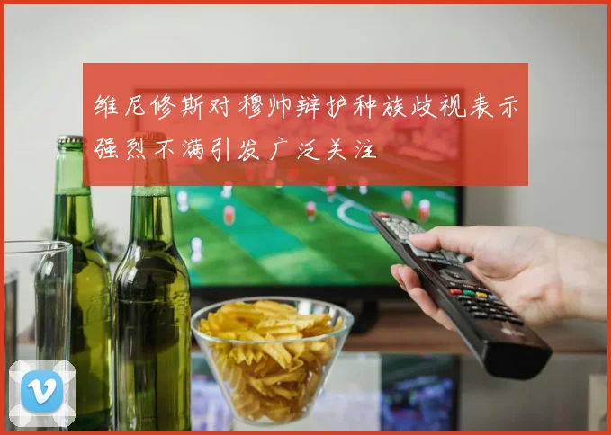 维尼修斯对穆帅辩护种族歧视表示强烈不满引发广泛关注