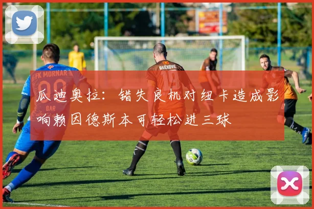 瓜迪奥拉：错失良机对纽卡造成影响赖因德斯本可轻松进三球
