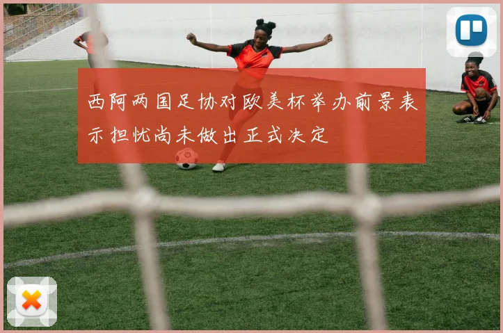 西阿两国足协对欧美杯举办前景表示担忧尚未做出正式决定